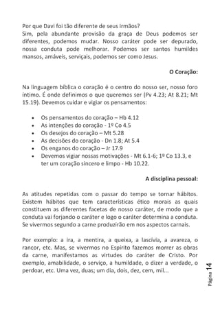 Página14
Por que Davi foi tão diferente de seus irmãos?
Sim, pela abundante provisão da graça de Deus podemos ser
diferentes, podemos mudar. Nosso caráter pode ser depurado,
nossa conduta pode melhorar. Podemos ser santos humildes
mansos, amáveis, serviçais, podemos ser como Jesus.
O Coração:
Na linguagem bíblica o coração é o centro do nosso ser, nosso foro
íntimo. É onde definimos o que queremos ser (Pv 4.23; At 8.21; Mt
15.19). Devemos cuidar e vigiar os pensamentos:
Os pensamentos do coração – Hb 4.12
As intenções do coração - 1º Co 4.5
Os desejos do coração – Mt 5.28
As decisões do coração - Dn 1.8; At 5.4
Os enganos do coração – Jr 17.9
Devemos vigiar nossas motivações - Mt 6.1-6; 1º Co 13.3, e
ter um coração sincero e limpo - Hb 10.22.
A disciplina pessoal:
As atitudes repetidas com o passar do tempo se tornar hábitos.
Existem hábitos que tem características ético morais as quais
constituem as diferentes facetas de nosso caráter, de modo que a
conduta vai forjando o caráter e logo o caráter determina a conduta.
Se vivermos segundo a carne produzirão em nos aspectos carnais.
Por exemplo: a ira, a mentira, a queixa, a lascívia, a avareza, o
rancor, etc. Mas, se vivermos no Espírito fazemos morrer as obras
da carne, manifestamos as virtudes do caráter de Cristo. Por
exemplo, amabilidade, o serviço, a humildade, o dizer a verdade, o
perdoar, etc. Uma vez, duas; um dia, dois, dez, cem, mil...
 