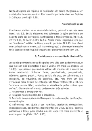 Página15
Nesta disciplina do Espírito as qualidades de Cristo chegaram a ser
as virtudes do nosso caráter. Por isso é importante viver no Espírito
às 24 horas do dia (Gl 2.20).
Na oficina de Deus:
Precisamos cultivar uma comunhão íntima, pessoal e secreta com
Deus. Mt 6.6. Então devemos nos submeter a ação profunda do
Espírito para ser corrigidos, santificados e transformados. Hb 4.12,
2º Tm 3.16, 2º Co 3.18, Rm 12.1-2. Nossa maior inspiração tem que
ser “conhecer” o filho de Deus, o varão perfeito. Ef 4.13. Isto não é
um conhecimento intelectual (conceito grego) e sim experimental e
total (conceito hebreu) até chegar a ser plenamente um com Ele.
6. O sofrimento e nossa atitude diante d’Ele
Jesus não prometeu a seus discípulos uma vida sem padecimentos, o
que Ele sim nos prometeu é paz e vitória em meio as aflições (Jo
16.33). Hoje parece que muitos valores do mundo são o marco do
êxito ministerial: dinheiro, fama, popularidade, prosperidade,
números, gente, poder... Pouco se fala da cruz, do sofrimento, da
disciplina, do vitupério, do sacrifício, etc. Para mim um dos
versículos mais difíceis de entender do Novo Testamento é Hb 5.5
“embora sendo filho, aprendeu a obediência pelas coisas que
sofreu”. Diante do sofrimento podemos ter três atitudes:
1. Resistirmos e amargurar-nos
2. Resignar-nos sem entender o propósito.
3. Aceita-lo como o plano de Deus para nossa formação, purificação
e santificação.
O sofrimento nos ajuda a ser humildes, pacientes compassivos
misericordiosos, obedientes dependentes de Deus, ou seja, sermos
parecidos a Jesus, pois produz em nós cada vez mais excelente e
eterno peso de glória (2º Co 4.17).
 