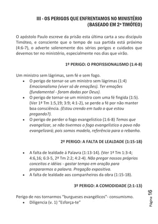 Página16
III - OS PERIGOS QUE ENFRENTAMOS NO MINISTÉRIO
(BASEADO EM 2ª TIMÓTEO)
O apóstolo Paulo escreve da prisão esta última carta a seu discípulo
Timóteo, e consciente que o tempo de sua partida está próximo
(4:6-7), o adverte solenemente dos sérios perigos e cuidados que
devemos ter no ministério, especialmente nos dias que virão.
1º PERIGO: O PROFISSIONALISMO (1:4-8)
Um ministro sem lágrimas, sem fé e sem fogo.
O perigo de tornar-se um ministro sem lágrimas (1:4)
Emocionalismo (viver só de emoções). Ter emoções
(fundamental - foram dadas por Deus).
O perigo de tornar-se um ministro com uma fé fingida (1:5).
(Ver 1ª Tm 1:5,19; 3:9; 4:1-2), se perde a fé por não manter
boa consciência. (Estou crendo em tudo o que estou
pregando?).
O perigo de perder o fogo evangelístico (1:6-8) Temos que
evangelizar, se não tivermos o fogo evangelístico o povo não
evangelizará; pois somos modelo, referência para o rebanho.
2º PERIGO: A FALTA DE LEALDADE (1:15-18)
A falta de lealdade á Palavra (1:13-14). (Ver 1ª Tm 1:3-4;
4:6,16; 6:3-5, 2ª Tm 2:2; 4:2-4). Não pregar nossos próprios
conceitos e idéias - gastar tempo em oração para
prepararmos a palavra. Pregação expositiva.
A falta de lealdade aos companheiros da obra (1:15-18).
3º PERIGO: A COMODIDADE (2:1-13)
Perigo de nos tornarmos “burgueses evangélicos”- consumismo.
Diligencia (v. 1) “Esforça-te”
 