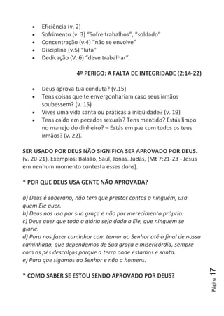 Página17
Eficiência (v. 2)
Sofrimento (v. 3) “Sofre trabalhos”, “soldado”
Concentração (v.4) “não se envolve”
Disciplina (v.5) “luta”
Dedicação (V. 6) “deve trabalhar”.
4º PERIGO: A FALTA DE INTEGRIDADE (2:14-22)
Deus aprova tua conduta? (v.15)
Tens coisas que te envergonhariam caso seus irmãos
soubessem? (v. 15)
Vives uma vida santa ou praticas a iniqüidade? (v. 19)
Tens caído em pecados sexuais? Tens mentido? Estás limpo
no manejo do dinheiro? – Estás em paz com todos os teus
irmãos? (v. 22).
SER USADO POR DEUS NÃO SIGNIFICA SER APROVADO POR DEUS.
(v. 20-21). Exemplos: Balaão, Saul, Jonas. Judas, (Mt 7:21-23 - Jesus
em nenhum momento contesta esses dons).
* POR QUE DEUS USA GENTE NÃO APROVADA?
a) Deus é soberano, não tem que prestar contas a ninguém, usa
quem Ele quer.
b) Deus nos usa por sua graça e não por merecimento próprio.
c) Deus quer que toda a glória seja dada a Ele, que ninguém se
glorie.
d) Para nos fazer caminhar com temor ao Senhor até o final de nossa
caminhada, que dependamos de Sua graça e misericórdia, sempre
com os pés descalços porque a terra onde estamos é santa.
e) Para que sigamos ao Senhor e não a homens.
* COMO SABER SE ESTOU SENDO APROVADO POR DEUS?
 