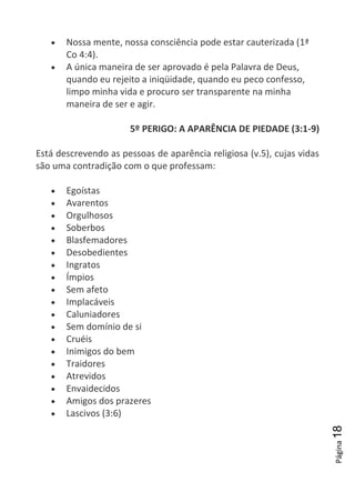 Página18
Nossa mente, nossa consciência pode estar cauterizada (1ª
Co 4:4).
A única maneira de ser aprovado é pela Palavra de Deus,
quando eu rejeito a iniqüidade, quando eu peco confesso,
limpo minha vida e procuro ser transparente na minha
maneira de ser e agir.
5º PERIGO: A APARÊNCIA DE PIEDADE (3:1-9)
Está descrevendo as pessoas de aparência religiosa (v.5), cujas vidas
são uma contradição com o que professam:
Egoístas
Avarentos
Orgulhosos
Soberbos
Blasfemadores
Desobedientes
Ingratos
Ímpios
Sem afeto
Implacáveis
Caluniadores
Sem domínio de si
Cruéis
Inimigos do bem
Traidores
Atrevidos
Envaidecidos
Amigos dos prazeres
Lascivos (3:6)
 