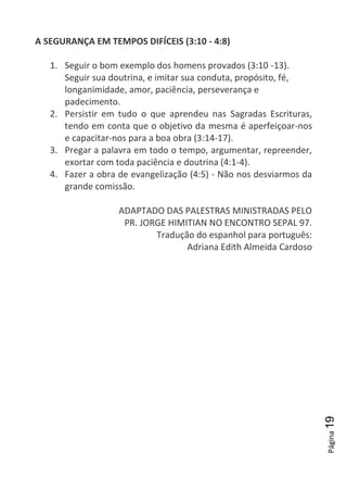 Página19
A SEGURANÇA EM TEMPOS DIFÍCEIS (3:10 - 4:8)
1. Seguir o bom exemplo dos homens provados (3:10 -13).
Seguir sua doutrina, e imitar sua conduta, propósito, fé,
longanimidade, amor, paciência, perseverança e
padecimento.
2. Persistir em tudo o que aprendeu nas Sagradas Escrituras,
tendo em conta que o objetivo da mesma é aperfeiçoar-nos
e capacitar-nos para a boa obra (3:14-17).
3. Pregar a palavra em todo o tempo, argumentar, repreender,
exortar com toda paciência e doutrina (4:1-4).
4. Fazer a obra de evangelização (4:5) - Não nos desviarmos da
grande comissão.
ADAPTADO DAS PALESTRAS MINISTRADAS PELO
PR. JORGE HIMITIAN NO ENCONTRO SEPAL 97.
Tradução do espanhol para português:
Adriana Edith Almeida Cardoso
 