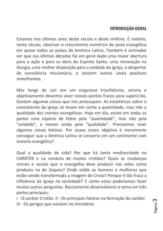 Página3
INTRODUÇÃO GERAL
Estamos nos últimos anos deste século e deste milênio. É notório,
neste século, observar o crescimento numérico do povo evangélico
em quase todos os países da América Latina. Também é animador
ver que nas últimas décadas foi em geral dado uma maior abertura
para a ação e para os dons do Espírito Santo, uma renovação na
liturgia, uma melhor disposição para a unidade da igreja, o despertar
da consciência missionária, e existem outros sinais positivos
semelhantes.
Mas longe de cair em um enganoso triunfalismo, serena e
objetivamente devemos viver nossos pontos fracos para superá-los.
Existem algumas coisas que nos preocupam. As estatísticas sobre o
crescimento da igreja só levam em conta a quantidade, mas não a
qualidade dos crentes evangélicos. Hoje em dia, existe em todas as
partes uma espécie de febre pela “quantidade”, mas não pela
“unidade”, e menos ainda pela “qualidade”. Precisamos viver
algumas coisas básicas. Por acaso nosso objetivo é meramente
conseguir que a América Latina se converta em um continente com
maioria evangélica?
Qual a qualidade de vida? Por que há tanta mediocridade no
CARÁTER e na conduta de muitos cristãos? Quais as mudanças
morais e sociais que o evangelho deve produzir nas vidas como
produziu na de Zaqueu? Onde estão os homens e mulheres que
estão sendo transformada a imagem de Cristo? Porque é tão fraca a
influência da igreja na sociedade? E como estas poderíamos fazer
muitas outras perguntas. Basicamente desenvolverei o tema em três
partes principais:
I - O caráter Cristão. II - Os principais fatores na formação do caráter
III - Os perigos que existem no ministério.
 