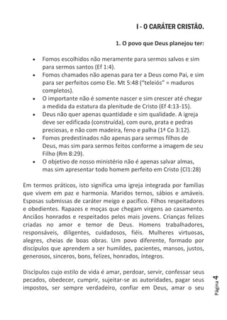 Página4
I - O CARÁTER CRISTÃO.
1. O povo que Deus planejou ter:
Fomos escolhidos não meramente para sermos salvos e sim
para sermos santos (Ef 1:4).
Fomos chamados não apenas para ter a Deus como Pai, e sim
para ser perfeitos como Ele. Mt 5:48 (“teleiós” = maduros
completos).
O importante não é somente nascer e sim crescer até chegar
a medida da estatura da plenitude de Cristo (Ef 4:13-15).
Deus não quer apenas quantidade e sim qualidade. A igreja
deve ser edificada (construída), com ouro, prata e pedras
preciosas, e não com madeira, feno e palha (1ª Co 3:12).
Fomos predestinados não apenas para sermos filhos de
Deus, mas sim para sermos feitos conforme a imagem de seu
Filho (Rm 8:29).
O objetivo de nosso ministério não é apenas salvar almas,
mas sim apresentar todo homem perfeito em Cristo (Cl1:28)
Em termos práticos, isto significa uma igreja integrada por famílias
que vivem em paz e harmonia. Maridos ternos, sábios e amáveis.
Esposas submissas de caráter meigo e pacífico. Filhos respeitadores
e obedientes. Rapazes e moças que chegam virgens ao casamento.
Anciãos honrados e respeitados pelos mais jovens. Crianças felizes
criadas no amor e temor de Deus. Homens trabalhadores,
responsáveis, diligentes, cuidadosos, fiéis. Mulheres virtuosas,
alegres, cheias de boas obras. Um povo diferente, formado por
discípulos que aprendem a ser humildes, pacientes, mansos, justos,
generosos, sinceros, bons, felizes, honrados, íntegros.
Discípulos cujo estilo de vida é amar, perdoar, servir, confessar seus
pecados, obedecer, cumprir, sujeitar-se as autoridades, pagar seus
impostos, ser sempre verdadeiro, confiar em Deus, amar o seu
 