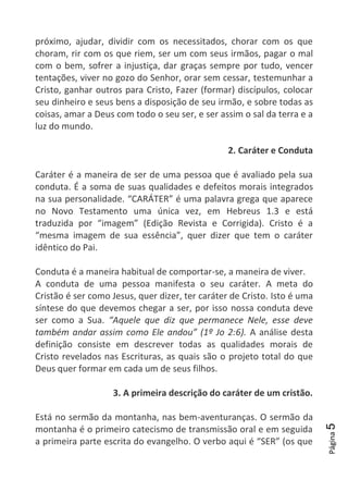 Página5
próximo, ajudar, dividir com os necessitados, chorar com os que
choram, rir com os que riem, ser um com seus irmãos, pagar o mal
com o bem, sofrer a injustiça, dar graças sempre por tudo, vencer
tentações, viver no gozo do Senhor, orar sem cessar, testemunhar a
Cristo, ganhar outros para Cristo, Fazer (formar) discípulos, colocar
seu dinheiro e seus bens a disposição de seu irmão, e sobre todas as
coisas, amar a Deus com todo o seu ser, e ser assim o sal da terra e a
luz do mundo.
2. Caráter e Conduta
Caráter é a maneira de ser de uma pessoa que é avaliado pela sua
conduta. É a soma de suas qualidades e defeitos morais integrados
na sua personalidade. “CARÁTER” é uma palavra grega que aparece
no Novo Testamento uma única vez, em Hebreus 1.3 e está
traduzida por “imagem” (Edição Revista e Corrigida). Cristo é a
“mesma imagem de sua essência”, quer dizer que tem o caráter
idêntico do Pai.
Conduta é a maneira habitual de comportar-se, a maneira de viver.
A conduta de uma pessoa manifesta o seu caráter. A meta do
Cristão é ser como Jesus, quer dizer, ter caráter de Cristo. Isto é uma
síntese do que devemos chegar a ser, por isso nossa conduta deve
ser como a Sua. “Aquele que diz que permanece Nele, esse deve
também andar assim como Ele andou” (1º Jo 2:6). A análise desta
definição consiste em descrever todas as qualidades morais de
Cristo revelados nas Escrituras, as quais são o projeto total do que
Deus quer formar em cada um de seus filhos.
3. A primeira descrição do caráter de um cristão.
Está no sermão da montanha, nas bem-aventuranças. O sermão da
montanha é o primeiro catecismo de transmissão oral e em seguida
a primeira parte escrita do evangelho. O verbo aqui é “SER” (os que
 