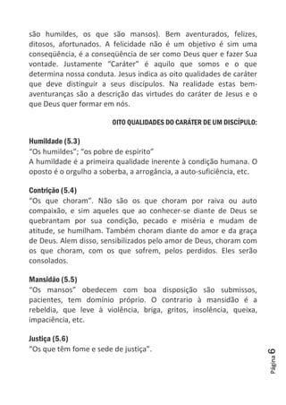 Página6
são humildes, os que são mansos). Bem aventurados, felizes,
ditosos, afortunados. A felicidade não é um objetivo é sim uma
conseqüência, é a conseqüência de ser como Deus quer e fazer Sua
vontade. Justamente “Caráter” é aquilo que somos e o que
determina nossa conduta. Jesus indica as oito qualidades de caráter
que deve distinguir a seus discípulos. Na realidade estas bem-
aventuranças são a descrição das virtudes do caráter de Jesus e o
que Deus quer formar em nós.
OITO QUALIDADES DO CARÁTER DE UM DISCÍPULO:
Humildade (5.3)
“Os humildes”; “os pobre de espírito”
A humildade é a primeira qualidade inerente à condição humana. O
oposto é o orgulho a soberba, a arrogância, a auto-suficiência, etc.
Contrição (5.4)
“Os que choram”. Não são os que choram por raiva ou auto
compaixão, e sim aqueles que ao conhecer-se diante de Deus se
quebrantam por sua condição, pecado e miséria e mudam de
atitude, se humilham. Também choram diante do amor e da graça
de Deus. Alem disso, sensibilizados pelo amor de Deus, choram com
os que choram, com os que sofrem, pelos perdidos. Eles serão
consolados.
Mansidão (5.5)
“Os mansos” obedecem com boa disposição são submissos,
pacientes, tem domínio próprio. O contrario à mansidão é a
rebeldia, que leve à violência, briga, gritos, insolência, queixa,
impaciência, etc.
Justiça (5.6)
“Os que têm fome e sede de justiça”.
 