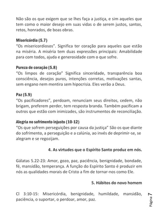 Página7
Não são os que exigem que se lhes faça a justiça, e sim aqueles que
tem como o maior desejo em suas vidas o de serem justos, santos,
retos, honrados, de boas obras.
Misericórdia (5.7)
“Os misericordiosos”. Significa ter coração para aqueles que estão
na miséria. A miséria tem duas expressões principais: Amabilidade
para com todos, ajuda e generosidade com o que sofre.
Pureza de coração (5.8)
“Os limpos de coração” Significa sinceridade, transparência boa
consciência, desejos puros, intenções corretas, motivações santas,
sem engano nem mentira sem hipocrisia. Eles verão a Deus.
Paz (5.9)
“Os pacificadores”, perdoam, renunciam seus direitos, cedem, não
brigam, preferem perder, tem resposta branda. Também pacificam a
outros que estão com inimizades, são instrumentos de reconciliação.
Alegria no sofrimento injusto (10-12)
“Os que sofrem perseguições por causa da justiça” São os que diante
do sofrimento, a perseguição e a calúnia, ao invés de deprimir-se, se
alegram e se regozijam.
4. As virtudes que o Espírito Santo produz em nós.
Gálatas 5.22-23: Amor, gozo, paz, paciência, benignidade, bondade,
fé, mansidão, temperança. A função do Espírito Santo é produzir em
nós as qualidades morais de Cristo a fim de tornar-nos como Ele.
5. Hábitos do novo homem
Cl 3:10-15: Misericórdia, benignidade, humildade, mansidão,
paciência, o suportar, o perdoar, amor, paz.
 