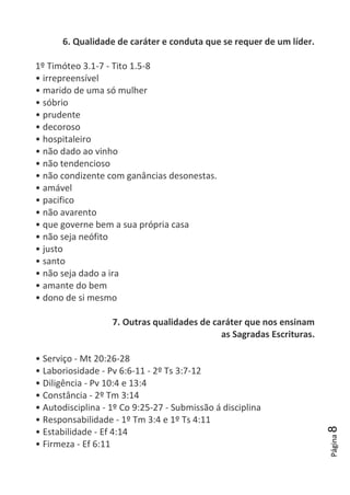 Página8
6. Qualidade de caráter e conduta que se requer de um líder.
1º Timóteo 3.1-7 - Tito 1.5-8
• irrepreensível
• marido de uma só mulher
• sóbrio
• prudente
• decoroso
• hospitaleiro
• não dado ao vinho
• não tendencioso
• não condizente com ganâncias desonestas.
• amável
• pacifico
• não avarento
• que governe bem a sua própria casa
• não seja neófito
• justo
• santo
• não seja dado a ira
• amante do bem
• dono de si mesmo
7. Outras qualidades de caráter que nos ensinam
as Sagradas Escrituras.
• Serviço - Mt 20:26-28
• Laboriosidade - Pv 6:6-11 - 2º Ts 3:7-12
• Diligência - Pv 10:4 e 13:4
• Constância - 2º Tm 3:14
• Autodisciplina - 1º Co 9:25-27 - Submissão á disciplina
• Responsabilidade - 1º Tm 3:4 e 1º Ts 4:11
• Estabilidade - Ef 4:14
• Firmeza - Ef 6:11
 