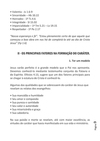 Página9
• Valentia - Js 1.6-9
• Sinceridade – Hb 10.22
• Honradez - 1º Ts 4.6
• Integridade - Sl 15.02
• Imparcialidade – 1ª Tm 5.21 – Lv 19.15
• Respeitador - 1º Pe 2.17
“Nossa esperança e fé”. “Estou plenamente certo de que aquele que
começou a boa obra em nos há de completá-la até ao dia de Cristo
Jesus” (Fp 1.6)
II - OS PRINCIPAIS FATORES NA FORMAÇÃO DO CARÁTER.
1. Ter um modelo
Jesus varão perfeito é o grande modelo que o Pai nos apresenta.
Devemos conhecê-lo mediante testemunho conjunto da Palavra e
do Espírito. Efésios 4.13, sugere que um dos fatores principais para
se chegar à estatura de Cristo é conhecê-lo.
Algumas das qualidades que se sobressaem do caráter de Jesus que
revelam os relatos dos evangelhos:
• Sua mansidão e humildade
• Seu amor e compaixão
• Sua pureza e santidade
• Seu valor e autoridade
• Sua misericórdia e graça
• Sua sabedoria.
Na sua paixão e morte se revelam, até com maior excelência, as
virtudes de caráter que havia manifestado em sua vida e ministério.
 