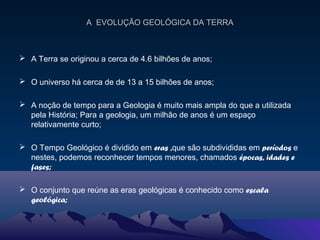 A EVOLUÇÃO GEOLÓGICA DA TERRAA EVOLUÇÃO GEOLÓGICA DA TERRA
 A Terra se originou a cerca de 4.6 bilhões de anos;
 O universo há cerca de de 13 a 15 bilhões de anos;
 A noção de tempo para a Geologia é muito mais ampla do que a utilizada
pela História; Para a geologia, um milhão de anos é um espaço
relativamente curto;
 O Tempo Geológico é dividido em eras ,que são subdivididas em períodos e
nestes, podemos reconhecer tempos menores, chamados épocas, idades e
fases;
 O conjunto que reúne as eras geológicas é conhecido como escala
geológica;
 