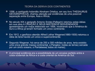 TEORIA DA DERIVA DOS CONTINENTESTEORIA DA DERIVA DOS CONTINENTES
 1596, o cartógrafo holandês Abraham Ortelius, em seu livro THESAURUS
GEOGRAPHICUS, chamou atenção par evidências de uma possível
separação entre Europa, Ásia e África;
 No século XIX o geógrafo Antonio Snider-Pellegrini retomou estas idéias
em sua obra A CRIAÇÃO E SEUS MISTÉRIOS DESVENDADOS
apresentando um mapa elaborado em 1858, mostrando que a América do
Sul e a África já teriam formado um único continente;
 Em 1912, o geofísico alemão Alfred Lothar Wegener(1880-1930) retomou a
idéia de teria havido um único e supercontinente;
 Segundo Wegener, há cerca de 250 a 300 milhões de anos, teria existido
uma única grande massa continental, a Pangéia ( todas as terras) cercada
por um único oceano, o Pantalassa( todos os mares);
 A principal evidência era a possibilidade de um encaixe perfeito entre a
costa ocidental da África e a costa oriental da América do Sul;
 