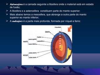  Astenosfera é a camada seguinte a litosfera onde o material está em estado
de fusão;
 A litosfera e a astenosfera constituem parte do manto superior;
 Mais abaixo temos a mesosfera, que abrange a outra parte do manto
superior eo manto inferior;
 A endosfera é a parte mais profunda, formada por níquel e ferro:
 