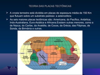 TEORIA DAS PLACAS TECTÔNICASTEORIA DAS PLACAS TECTÔNICAS
 A crosta terrestre está dividida em placas de espessura média de 150 Km
que flutuam sobre um substrato pastoso: a astenosfera;
 As seis maiores placas tectônicas são: Americana, do Pacífico, Antártica,
Indo-Australiana, Euro-Asiática e Africana.Existem outras menores, como a
de Nazca, do Caribe, da Anatólia, de Cocos, da Grécia, das Filipinas, de
Sonda, da Birmânia e outras.
 