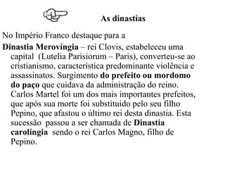 As dinastias
No Império Franco destaque para a
Dinastia Merovíngia – rei Clovis, estabeleceu uma
  capital (Lutelia Parisiorum – Paris), converteu-se ao
  cristianismo, característica predominante violência e
  assassinatos. Surgimento do prefeito ou mordomo
  do paço que cuidava da administração do reino.
  Carlos Martel foi um dos mais importantes prefeitos,
  que após sua morte foi substituido pelo seu filho
  Pepino, que afastou o último rei desta dinastia. Esta
  sucessão passou a ser chamada de Dinastia
  carolíngia sendo o rei Carlos Magno, filho de
  Pepino.
 