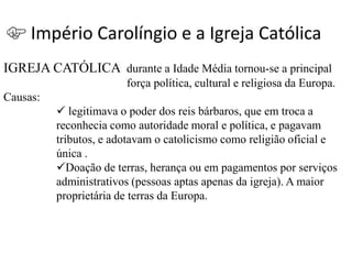 Império Carolíngio e a Igreja Católica
IGREJA CATÓLICA durante a Idade Média tornou-se a principal
                        força política, cultural e religiosa da Europa.
Causas:
           legitimava o poder dos reis bárbaros, que em troca a
          reconhecia como autoridade moral e política, e pagavam
          tributos, e adotavam o catolicismo como religião oficial e
          única .
          Doação de terras, herança ou em pagamentos por serviços
          administrativos (pessoas aptas apenas da igreja). A maior
          proprietária de terras da Europa.
 