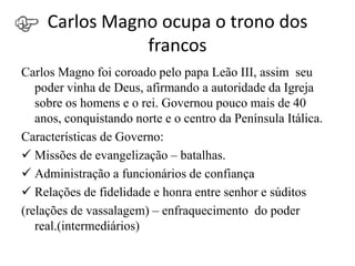 Carlos Magno ocupa o trono dos
                francos
Carlos Magno foi coroado pelo papa Leão III, assim seu
   poder vinha de Deus, afirmando a autoridade da Igreja
   sobre os homens e o rei. Governou pouco mais de 40
   anos, conquistando norte e o centro da Península Itálica.
Características de Governo:
 Missões de evangelização – batalhas.
 Administração a funcionários de confiança
 Relações de fidelidade e honra entre senhor e súditos
(relações de vassalagem) – enfraquecimento do poder
   real.(intermediários)
 