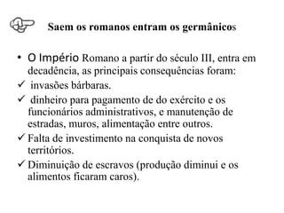 Saem os romanos entram os germânicos

• O Império Romano a partir do século III, entra em
  decadência, as principais consequências foram:
 invasões bárbaras.
 dinheiro para pagamento de do exército e os
  funcionários administrativos, e manutenção de
  estradas, muros, alimentação entre outros.
 Falta de investimento na conquista de novos
  territórios.
 Diminuição de escravos (produção diminui e os
  alimentos ficaram caros).
 