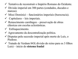  Tentativa de reconstruir o Império Romano do Ocidente.
 Divisão imperial em 300 partes (condados, ducados e
  marcas).
 Missi Dominici – funcionários imperiais (burocracia).
 Capitulares – leis imperiais.
 Renascimento carolíngeo – preservação de obras
  clássicas em escolas eclesiásticas.
 Enfraquecimento.
 Agravamento da descentralização política.
 Disputas pela sucessão imperial após morte de Luís, o
  Piedoso.
 Tratado de Verdum 843( divisão do reino para os 3 filhos
  Luis) – início do sistema feudal
 
