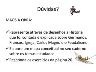 Dúvidas?
MÃOS À OBRA:

Represente através de desenhos a História
 que foi contada e explicada sobre Germanos,
 Francos, Igreja, Carlos Magno e o Feudalismo.
Elabore um mapa conceitual no seu caderno
 sobre os temas estudados.
Responda os exercícios da página 20.
 