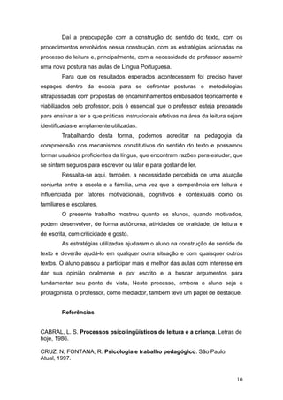10
Daí a preocupação com a construção do sentido do texto, com os
procedimentos envolvidos nessa construção, com as estratégias acionadas no
processo de leitura e, principalmente, com a necessidade do professor assumir
uma nova postura nas aulas de Língua Portuguesa.
Para que os resultados esperados acontecessem foi preciso haver
espaços dentro da escola para se defrontar posturas e metodologias
ultrapassadas com propostas de encaminhamentos embasados teoricamente e
viabilizados pelo professor, pois é essencial que o professor esteja preparado
para ensinar a ler e que práticas instrucionais efetivas na área da leitura sejam
identificadas e amplamente utilizadas.
Trabalhando desta forma, podemos acreditar na pedagogia da
compreensão dos mecanismos constitutivos do sentido do texto e possamos
formar usuários proficientes da língua, que encontram razões para estudar, que
se sintam seguros para escrever ou falar e para gostar de ler.
Ressalta-se aqui, também, a necessidade percebida de uma atuação
conjunta entre a escola e a família, uma vez que a competência em leitura é
influenciada por fatores motivacionais, cognitivos e contextuais como os
familiares e escolares.
O presente trabalho mostrou quanto os alunos, quando motivados,
podem desenvolver, de forma autônoma, atividades de oralidade, de leitura e
de escrita, com criticidade e gosto.
As estratégias utilizadas ajudaram o aluno na construção de sentido do
texto e deverão ajudá-lo em qualquer outra situação e com quaisquer outros
textos. O aluno passou a participar mais e melhor das aulas com interesse em
dar sua opinião oralmente e por escrito e a buscar argumentos para
fundamentar seu ponto de vista, Neste processo, embora o aluno seja o
protagonista, o professor, como mediador, também teve um papel de destaque.
Referências
CABRAL, L. S. Processos psicolingüísticos de leitura e a criança. Letras de
hoje, 1986.
CRUZ, N; FONTANA, R. Psicologia e trabalho pedagógico. São Paulo:
Atual, 1997.
 