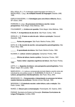 11
DELL’ISOLA, R. L. P. A interação sujeito-linguagem em leitura. In:
MAGALHÃES, I. (org.). As múltiplas facetas da linguagem. Brasília: UNB,
1996.
ESPEJO-SAAVEDRA, I. A. Estratégias para uma leitura reflexiva, Bauru,
SP: Edusc, 2000.
FERREIRO, E. (org.), Os processos de leitura e escrita: novas
perspectivas. Porto Alegre: Artes Médicas, 1987.
FOUCAMBERT, J. A leitura em questão. Porto Alegre: Artes Médicas, 1994.
FREIRE, P. A importância do ato de ler. São Paulo: Cortez, 1992.
GERALDI, J. W. O texto na sala de aula - leitura e produção. Cascavel:
Assoeste, 1984.
______ . Portos de passagem. São Paulo: Martins Fontes, 2002.
KATO, M. A. No mundo da escrita: uma perspectiva psicolingüística. São
Paulo: Ática, 1986.
______ . O aprendizado da leitura. São Paulo: Martins Fontes, 1990.
KLEIMAN, A. Leitura: ensino e pesquisa. Campinas: Pontes, 1989.
______ . Oficina de leitura: teoria e prática. Campinas: Pontes, 1997.
______ . Texto e leitor: aspectos cognitivos da leitura. São Paulo: Pontes,
1989.
LEFFA, V. J. Aspectos da leitura: uma perspectiva psicolingüística. Porto
Alegre: Sagra: DC Luzzato, 1996.
MARCUSCHI, L. A. Leitura e compreensão de texto falado e escrito como ato
individual de uma prática social. In: ZILBERMAN, R; SILVA, E. T. da (org.),
Leitura: perspectivas interdisciplinares. São Paulo: Ática, 2005.
MENEGASSI, R. J. Compreensão e interpretação no processo de leitura:
noções básicas ao professor. Revista Unimar, Maringá, 1995.
MESERANI, S. O intertexto escolar; sobre leitura, aula e redação. São
Paulo: Cortez, 1995.
NUNES, C. Educar para a emancipação. Florianópolis, SC: Sophos, 2003.
PARANÁ, Secretaria de Estado da Educação. Diretrizes Curriculares de
Língua Portuguesa, Curitiba, 2006.
 