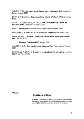 12
RANGEL, A. As mais belas parábolas de todos os tempos. Belo Horizonte,
Editora Leitura: 2006
SILVA, E. T. Elementos de pedagogia da leitura. São Paulo: Martins Fontes,
1998.
SILVA, M. S. A; RUGGERI, W; LIMA J. PARA QUE MINHA FAMÍLIA SE
TRANSFORME. Campinas: Verus Ed, 2003.
SOLÉ, I. Estratégias de leitura. Porto alegre: Artes médicas, 1998.
TAGLIEBER, L.K; PEREIRA, C. M. Atividades de pré-leitura. Niterói, 1997.
VALLE, M. de J. O. Material Didático - A Formação do leitor competente -
PDE. Altônia, 2007.
______ . Plano de Trabalho - PDE. Altônia, 2007.
VYGOTSKY, L. S. A formação social da mente. São Paulo: Martins Fontes,
1987.
ZILBERMAN, R; SILVA, E. T. Leitura: perspectivas interdisciplinares. (org.),
São Paulo: Ática, 2005.
ANEXO 1
Seqüência didática
A saber: Seqüência didática é um conjunto de atividades
escolares, organizadas de maneira sistemática, em torno
de um gênero textual oral ou escrito, tema ou autor.
 