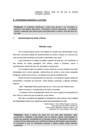14
parábolas bíblicas, pode ser daí que as crianças
conheçam o gênero.
B. ATIVIDADES DURANTE A LEITURA
1. Apresentação do texto e leitura
Retratar a paz
Um rei queria adquirir para o seu palácio um quadro que representasse a paz.
Para isso, convocou artistas de diversas partes do mundo e lançou um concurso por
meio do qual seria escolhido o tal quadro e premiado o seu autor.
Logo começaram a chegar ao palácio quadros de todo tipo. Uns retratavam a
paz através de lindas paisagens com jardins, praias e florestas; outros a
representavam através de arco-íris, alvoradas e crepúsculos.
O rei analisou todos os quadros e parou diante de um que retratava uma forte
tempestade com nuvens pesadas, redemoinhos de ventos e uma árvore arqueada
abrigando, dentro de seu tronco, um pássaro que dormia tranqüilamente.
Diante de todos os participantes do concurso, o rei declarou aquele quadro da
tempestade o vencedor do concurso. Todos ficaram surpresos, e alguém protestou
dizendo:
- Mas... Majestade! Esse quadro parece ser o único que não retrata a paz!
Nesse momento o rei respondeu com toda a convicção:
- O pássaro dorme tranqüilamente dentro do tronco apesar da tempestade lá
fora. Esta é a maior paz que se pode ter: a paz interior.
Paz não é a ausência de agitação no ambiente em que vivemos, mas o estado
de tranqüilidade interior que cultivamos diante das tempestades da vida.
Maria Salete A. Silva, Wilma Ruggeri, Jota Lima.
Para que minha família se transforme.
Título original: Mantenha sempre a calma. p.75
Campinas, SP: Verus Editora. 4ªed. 2003.
Professor: Após a leitura do texto em voz alta pelo professor, este
provocará e mediará a discussão com os alunos, dando oportunidade a
todos que queiram manifestar-se e incluindo outros. É importante verificar se
o texto fornece elementos que confirmem todas as afirmações mencionadas.
A proposta é que as atividades durante a leitura sejam feitas apenas
oralmente.
Professor: O professor distribuirá o texto aos alunos e os convidará a
fazerem uma leitura silenciosa. Terminada a leitura silenciosa, o professor
chama a atenção dos alunos para acompanharem a leitura, que ele fará em
voz alta.
 