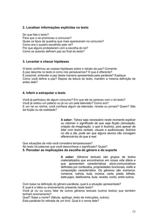 15
2. Localizar informações explícitas no texto
Do que fala o texto?
Para que o rei promoveu o concurso?
Quais os tipos de quadros que mais apareceram no concurso?
Como era o quadro escolhido pelo rei?
Por que alguns protestaram com a escolha do rei?
Como os autores definem paz ao final do texto?
3. Levantar e checar hipóteses
O texto confirmou as nossas hipóteses sobre o retrato da paz? Comente.
A paz descrita no texto é como nós pensávamos? O que é diferente?
É possível, entender a paz desta maneira apresentada pela parábola? Explique.
Como você define a paz? Depois da leitura do texto, mantém a mesma definição de
antes dele?
4. Inferir e extrapolar o texto
Você já participou de algum concurso? Em que ele se pareceu com o do texto?
Você já visitou um palácio ou já viu um pela televisão? Como era?
E um rei ou rainha, você conhece algum da televisão, revista ou jornais? Quem? São
da ficção ou da realidade?
A saber: Talvez seja necessário neste momento explicar
ou retomar o significado de que seja ficção (simulação,
criação da imaginação, o que é ilusório), pois apesar de
lidar com textos verbais, visuais e audiovisuais, fictícios
no dia a dia, pode ser que alguns alunos não consigam
diferenciá-los do que é real.
Que situações da vida você considera tempestuosas?
No texto há palavras que você desconhece o significado? Quais?
5. Perceber as implicações da escolha do gênero e do suporte
A saber: Gêneros textuais são grupos de textos
materializados que encontramos em nossa vida diária e
que apresentam características sócio-comunicativas
definidas por conteúdos, propriedades funcionais, estilo e
composição característica. Os gêneros são inúmeros:
romance, notícia, bula, música, carta, piada, bilhete,
bate-papo, telefonema, bula, receita, conto, entre outros.
Com base na definição do gênero parábola, qual é a situação apresentada?
E qual é a idéia ou ensinamento presente neste texto?
Você já viu ou ouviu falar de outros gêneros textuais (outros textos) que também
tenham ensinamento?
Qual? Sabe o nome? (fábula, apólogo, texto de instruções, outros).
Esta parábola foi retirada de um livro. Qual é o nome dele?
 