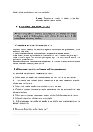16
Onde mais é possível encontrar uma parábola?
A saber: Suporte é o portador do gênero: Jornal, livro,
televisão, revista, internet, outros.
B. ATIVIDADES DEPOIS DA LEITURA
1. Extrapolar e apreciar criticamente o texto
Segundo o texto “paz não é ausência de agitação no ambiente em que vivemos”, você
concorda com isso?
A tranqüilidade diante dos problemas ajuda as pessoas a viverem melhor?
Você vive ou já viveu alguma situação que tirou a sua paz? Como você age ou agiu?
Você conhece algum fato real em que alguém agiu com tranqüilidade apesar dos
problemas que enfrentava?
Que sentimento nos desperta uma tempestade? É possível ficarmos tranqüilos com
ventos, trovões e relâmpagos? Explique.
2. Utilização do registro escrito para melhor compreensão
a- Marque X nas afirmativas corretas sobre o texto.
( ) O rei queria um quadro que representasse a paz para colocar em seu palácio.
( ) A maioria das pessoas tentou representar a paz com paisagens, arco-íris,
alvoradas e crepúsculos.
( ) O dono do quadro escolhido receberia um prêmio por isso.
( ) Todas as pessoas concordaram com a escolha que o rei fez sem questionar, pois
ele escolheu bem.
( ) O rei convocou para o concurso do quadro, artistas de todas as partes do mundo.
( ) O quadro escolhido retratava uma tempestade.
( ) O rei valorizou na escolha do quadro a paz interior que se podia perceber no
pássaro que dormia.
b- Responda: Segundo o texto, o que é paz?
_____________________________________________________________________
_____________________________________________________________________
Professor: O professor orientará os alunos para uma análise mais crítica
do texto e para a intertextualidade com o tema. Os itens 2, 3 e 5 são
propostas de atividades escritas.
 