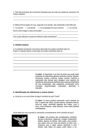 17
c- Cite três exemplos de momentos tempestuosos da vida que podemos encontrar em
nosso cotidiano:
_____________________________________________________________________
_____________________________________________________________________
d- Marque X na opção em que, segundo sua opinião, são ambientes onde falta paz.
( ) na escola ( ) na família ( ) na sociedade em que vivemos ( ) no mundo
Como você chegou a esta conclusão?______________________________________
_____________________________________________________________________
Com quais atitudes é possível melhorar estes ambientes? ______________________
_____________________________________________________________________
3. Análise textual
a- A parábola apresenta uma breve descrição do quadro escolhido pelo rei.
Copie no espaço abaixo a descrição do quadro escolhido pelo rei.
_______________________________________________________________
_______________________________________________________________
_______________________________________________________________
_______________________________________________________________
_______________________________________________________________
_______________________________________________________________
A saber: A descrição é um tipo de texto que pode estar
presente em diferentes gêneros textuais (contos, fábulas,
romances, lendas, crônicas, cartas, outros). Usamos a
expressão tipo textual para designar uma espécie de
seqüência teoricamente definida pela natureza lingüística
de sua composição. São categorias conhecidas como
narração, argumentação, exposição, descrição e
injunção.
4. Identificação de referências a outros textos
a- Você já viu ou ouviu falar de algum símbolo da paz? Qual?
A saber: O aluno poderá mencionar como símbolo da
paz: o aperto de mãos, pomba branca, bandeira branca,
arco-íris, anjos, cachimbo sagrado dos índios, cruz, o
tsuru, aros olímpicos, velas brancas, duas mãos abertas
entrelaçadas...
Você sabe por que a pomba é conhecida universalmente como símbolo da paz?
A saber: Os pombos são considerados símbolos
de paz e harmonia. Segundo o Antigo Testamento
bíblico, depois do dilúvio, Noé soltou uma pomba
que voltou com um ramo de oliveira no bico, isso
mostrava que a água estava baixando e que
tinham sido feitas as pazes entre Deus e os
homens.
 