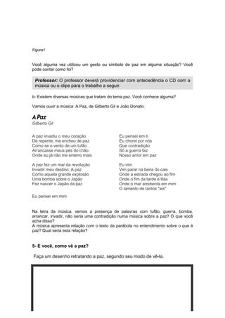 18
Figura1
Você alguma vez utilizou um gesto ou símbolo de paz em alguma situação? Você
pode contar como foi?
b- Existem diversas músicas que tratam do tema paz. Você conhece alguma?
Vamos ouvir a música: A Paz, de Gilberto Gil e João Donato.
A Paz
Gilberto Gil
A paz invadiu o meu coração
De repente, me encheu de paz
Como se o vento de um tufão
Arrancasse meus pés do chão
Onde eu já não me enterro mais
A paz fez um mar da revolução
Invadir meu destino; A paz
Como aquela grande explosão
Uma bomba sobre o Japão
Fez nascer o Japão da paz
Eu pensei em mim
Eu pensei em ti
Eu chorei por nós
Que contradição
Só a guerra faz
Nosso amor em paz
Eu vim
Vim parar na beira do cais
Onde a estrada chegou ao fim
Onde o fim da tarde é lilás
Onde o mar arrebenta em mim
O lamento de tantos "ais"
Na letra da música, vemos a presença de palavras com tufão, guerra, bomba,
arrancar, invadir, não seria uma contradição numa música sobre a paz? O que você
acha disso?
A música apresenta relação com o texto da parábola no entendimento sobre o que é
paz? Qual seria esta relação?
5- E você, como vê a paz?
Faça um desenho retratando a paz, segundo seu modo de vê-la.
Professor: O professor deverá providenciar com antecedência o CD com a
música ou o clipe para o trabalho a seguir.
 