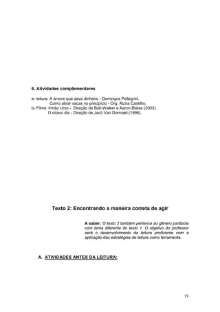 19
6. Atividades complementares
a- leitura: A árvore que dava dinheiro - Domingos Pellegrini.
Como atirar vacas no precipício - Org. Alzira Castilho.
b- Filme: Irmão Urso - Direção de Bob Walker e Aaron Blaise (2003).
O oitavo dia - Direção de Jacó Van Dormael (1996).
Texto 2: Encontrando a maneira correta de agir
A saber: O texto 2 também pertence ao gênero parábola
com tema diferente do texto 1. O objetivo do professor
será o desenvolvimento da leitura proficiente com a
aplicação das estratégias de leitura como ferramenta.
A. ATIVIDADES ANTES DA LEITURA:
 