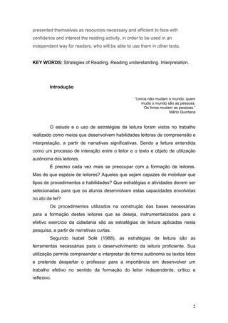 2
presented themselves as resources necessary and efficient to face with
confidence and interest the reading activity, in order to be used in an
independent way for readers, who will be able to use them in other texts.
KEY WORDS: Strategies of Reading. Reading understanding. Interpretation.
Introdução
“Livros não mudam o mundo, quem
muda o mundo são as pessoas.
Os livros mudam as pessoas.”
Mário Quintana
O estudo e o uso de estratégias de leitura foram vistos no trabalho
realizado como meios que desenvolvem habilidades leitoras de compreensão e
interpretação, a partir de narrativas significativas. Sendo a leitura entendida
como um processo de interação entre o leitor e o texto e objeto de utilização
autônoma dos leitores.
É preciso cada vez mais se preocupar com a formação de leitores.
Mas de que espécie de leitores? Aqueles que sejam capazes de mobilizar que
tipos de procedimentos e habilidades? Que estratégias e atividades devem ser
selecionadas para que os alunos desenvolvam estas capacidades envolvidas
no ato de ler?
Os procedimentos utilizados na construção das bases necessárias
para a formação destes leitores que se deseja, instrumentalizados para o
efetivo exercício da cidadania são as estratégias de leitura aplicadas nesta
pesquisa, a partir de narrativas curtas.
Segundo Isabel Solé (1988), as estratégias de leitura são as
ferramentas necessárias para o desenvolvimento da leitura proficiente. Sua
utilização permite compreender e interpretar de forma autônoma os textos lidos
e pretende despertar o professor para a importância em desenvolver um
trabalho efetivo no sentido da formação do leitor independente, crítico e
reflexivo.
 