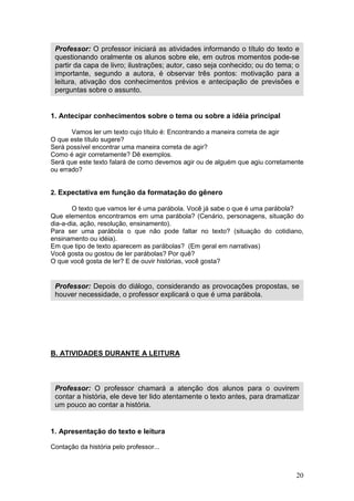 20
1. Antecipar conhecimentos sobre o tema ou sobre a idéia principal
Vamos ler um texto cujo título é: Encontrando a maneira correta de agir
O que este título sugere?
Será possível encontrar uma maneira correta de agir?
Como é agir corretamente? Dê exemplos.
Será que este texto falará de como devemos agir ou de alguém que agiu corretamente
ou errado?
2. Expectativa em função da formatação do gênero
O texto que vamos ler é uma parábola. Você já sabe o que é uma parábola?
Que elementos encontramos em uma parábola? (Cenário, personagens, situação do
dia-a-dia, ação, resolução, ensinamento).
Para ser uma parábola o que não pode faltar no texto? (situação do cotidiano,
ensinamento ou idéia).
Em que tipo de texto aparecem as parábolas? (Em geral em narrativas)
Você gosta ou gostou de ler parábolas? Por quê?
O que você gosta de ler? E de ouvir histórias, você gosta?
B. ATIVIDADES DURANTE A LEITURA
1. Apresentação do texto e leitura
Contação da história pelo professor...
Professor: O professor iniciará as atividades informando o título do texto e
questionando oralmente os alunos sobre ele, em outros momentos pode-se
partir da capa de livro; ilustrações; autor, caso seja conhecido; ou do tema; o
importante, segundo a autora, é observar três pontos: motivação para a
leitura, ativação dos conhecimentos prévios e antecipação de previsões e
perguntas sobre o assunto.
Professor: Depois do diálogo, considerando as provocações propostas, se
houver necessidade, o professor explicará o que é uma parábola.
Professor: O professor chamará a atenção dos alunos para o ouvirem
contar a história, ele deve ter lido atentamente o texto antes, para dramatizar
um pouco ao contar a história.
 