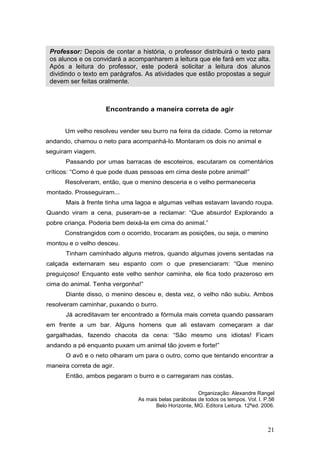 21
Encontrando a maneira correta de agir
Um velho resolveu vender seu burro na feira da cidade. Como ia retornar
andando, chamou o neto para acompanhá-lo. Montaram os dois no animal e
seguiram viagem.
Passando por umas barracas de escoteiros, escutaram os comentários
críticos: “Como é que pode duas pessoas em cima deste pobre animal!”
Resolveram, então, que o menino desceria e o velho permaneceria
montado. Prosseguiram...
Mais à frente tinha uma lagoa e algumas velhas estavam lavando roupa.
Quando viram a cena, puseram-se a reclamar: “Que absurdo! Explorando a
pobre criança. Poderia bem deixá-la em cima do animal.”
Constrangidos com o ocorrido, trocaram as posições, ou seja, o menino
montou e o velho desceu.
Tinham caminhado alguns metros, quando algumas jovens sentadas na
calçada externaram seu espanto com o que presenciaram: “Que menino
preguiçoso! Enquanto este velho senhor caminha, ele fica todo prazeroso em
cima do animal. Tenha vergonha!”
Diante disso, o menino desceu e, desta vez, o velho não subiu. Ambos
resolveram caminhar, puxando o burro.
Já acreditavam ter encontrado a fórmula mais correta quando passaram
em frente a um bar. Alguns homens que ali estavam começaram a dar
gargalhadas, fazendo chacota da cena: “São mesmo uns idiotas! Ficam
andando a pé enquanto puxam um animal tão jovem e forte!”
O avô e o neto olharam um para o outro, como que tentando encontrar a
maneira correta de agir.
Então, ambos pegaram o burro e o carregaram nas costas.
Organização: Alexandre Rangel
As mais belas parábolas de todos os tempos. Vol. I. P.56
Belo Horizonte, MG. Editora Leitura. 12ªed. 2006.
Professor: Depois de contar a história, o professor distribuirá o texto para
os alunos e os convidará a acompanharem a leitura que ele fará em voz alta.
Após a leitura do professor, este poderá solicitar a leitura dos alunos
dividindo o texto em parágrafos. As atividades que estão propostas a seguir
devem ser feitas oralmente.
 