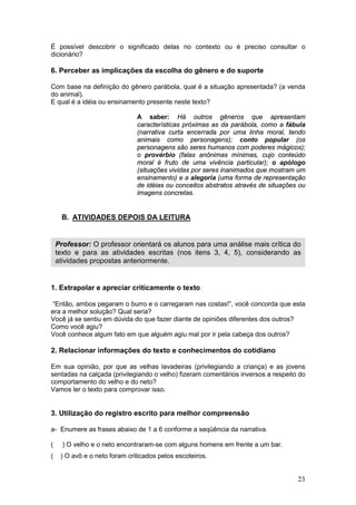 23
É possível descobrir o significado delas no contexto ou é preciso consultar o
dicionário?
6. Perceber as implicações da escolha do gênero e do suporte
Com base na definição do gênero parábola, qual é a situação apresentada? (a venda
do animal).
E qual é a idéia ou ensinamento presente neste texto?
A saber: Há outros gêneros que apresentam
características próximas as da parábola, como a fábula
(narrativa curta encerrada por uma linha moral, tendo
animais como personagens); conto popular (os
personagens são seres humanos com poderes mágicos);
o provérbio (falas anônimas mínimas, cujo conteúdo
moral é fruto de uma vivência particular); o apólogo
(situações vividas por seres inanimados que mostram um
ensinamento) e a alegoria (uma forma de representação
de idéias ou conceitos abstratos através de situações ou
imagens concretas.
B. ATIVIDADES DEPOIS DA LEITURA
1. Extrapolar e apreciar criticamente o texto
“Então, ambos pegaram o burro e o carregaram nas costas!”, você concorda que esta
era a melhor solução? Qual seria?
Você já se sentiu em dúvida do que fazer diante de opiniões diferentes dos outros?
Como você agiu?
Você conhece algum fato em que alguém agiu mal por ir pela cabeça dos outros?
2. Relacionar informações do texto e conhecimentos do cotidiano
Em sua opinião, por que as velhas lavadeiras (privilegiando a criança) e as jovens
sentadas na calçada (privilegiando o velho) fizeram comentários inversos a respeito do
comportamento do velho e do neto?
Vamos ler o texto para comprovar isso.
3. Utilização do registro escrito para melhor compreensão
a- Enumere as frases abaixo de 1 a 6 conforme a seqüência da narrativa.
( ) O velho e o neto encontraram-se com alguns homens em frente a um bar.
( ) O avô e o neto foram criticados pelos escoteiros.
Professor: O professor orientará os alunos para uma análise mais crítica do
texto e para as atividades escritas (nos itens 3, 4, 5), considerando as
atividades propostas anteriormente.
 