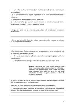 24
( ) Um velho resolveu vender seu burro na feira da cidade e levou seu neto para
acompanhá-lo.
( ) As jovens sentadas na calçada espantaram-se ao verem o menino montado e o
velho a pé.
( ) Resolveram, então, carregar o burro nas costas.
( ) Algumas velhas que lavavam roupas, puseram-se a reclamar quando viram a
cena do velho montado e a criança puxando o animal.
b- Segundo o texto, qual foi a maneira que o avô e o neto consideraram correta para
levar o animal?
_______________________________________________________________
_______________________________________________________________
c- Como você teria agido diante das críticas e comentários das pessoas, se estivesse
na situação apresentada no texto?
_______________________________________________________________
_______________________________________________________________
d- No título do texto: Encontrando a maneira correta de agir, o verbo encontrando está
no gerúndio e nos dá a idéia de que:
( ) 1- o verbo expressa uma ação em andamento, que se prolonga por um tempo
indeterminado.
( ) 2- o verbo expressa uma ação concluída, alguém que já sabe o que fazer.
A saber: Gerúndio é uma forma verbal conhecida como
forma nominal do verbo, juntamente com o infinitivo e o
particípio. Esta forma nominal pode e deve ser usada
para expressar uma ação em curso ou uma ação
simultânea a outra, ou para exprimir a idéia de
progressão indefinida.
e- O autor do texto faz uso do discurso direto nas falas dos personagens, utilizando
dois pontos e aspas sem o uso do travessão.
Reescreva as frases abaixo retirando as aspas e colocando o travessão.
1- Passando por umas barracas de escoteiros, escutaram os comentários
críticos: “Como é que pode duas pessoas em cima deste pobre animal!”
_______________________________________________________________
_______________________________________________________________
 