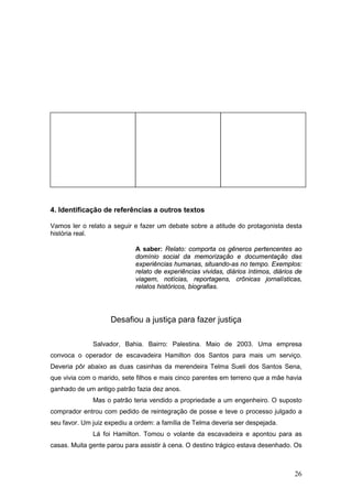 26
4. Identificação de referências a outros textos
Vamos ler o relato a seguir e fazer um debate sobre a atitude do protagonista desta
história real.
A saber: Relato: comporta os gêneros pertencentes ao
domínio social da memorização e documentação das
experiências humanas, situando-as no tempo. Exemplos:
relato de experiências vividas, diários íntimos, diários de
viagem, notícias, reportagens, crônicas jornalísticas,
relatos históricos, biografias.
Desafiou a justiça para fazer justiça
Salvador, Bahia. Bairro: Palestina. Maio de 2003. Uma empresa
convoca o operador de escavadeira Hamilton dos Santos para mais um serviço.
Deveria pôr abaixo as duas casinhas da merendeira Telma Sueli dos Santos Sena,
que vivia com o marido, sete filhos e mais cinco parentes em terreno que a mãe havia
ganhado de um antigo patrão fazia dez anos.
Mas o patrão teria vendido a propriedade a um engenheiro. O suposto
comprador entrou com pedido de reintegração de posse e teve o processo julgado a
seu favor. Um juiz expediu a ordem: a família de Telma deveria ser despejada.
Lá foi Hamilton. Tomou o volante da escavadeira e apontou para as
casas. Muita gente parou para assistir à cena. O destino trágico estava desenhado. Os
 