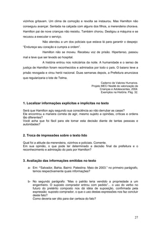 27
vizinhos gritavam. Um clima de comoção e revolta se instaurou. Mas Hamilton não
conseguiu avançar. Sentada na calçada com alguns dos filhos, a merendeira chorava.
Hamilton pai de nove crianças não resistiu. Também chorou. Desligou a máquina e se
recusou a executar o serviço.
Não atendeu a um dos policiais que estava lá para garantir o despejo:
“Endureça seu coração e cumpra a ordem”.
Hamilton não se moveu. Recebeu voz de prisão. Hipertenso, passou
mal e teve que ser levado ao hospital.
A história entrou nos noticiários da noite. A humanidade e o senso de
justiça de Hamilton foram reconhecidos e admirados por todo o país. O baiano teve a
prisão revogada e virou herói nacional. Duas semanas depois, a Prefeitura anunciava
que regularizaria o lote de Telma.
Caderno de Valores Humanos.
Projeto MEC/ Nestlé de valorização de
Crianças e Adolescentes, 2004.
Exemplos na História. Pág. 32.
1. Localizar informações explícitas e implícitas no texto
Será que Hamilton agiu segundo sua consciência ao não derrubar as casas?
Ele encontrou a maneira correta de agir, mesmo sujeito a opiniões, críticas e ordens
tão diferentes?
Você acha que foi fácil para ele tomar esta decisão diante de tantas pessoas e
autoridades?
2. Troca de impressões sobre o texto lido
Qual foi a atitude da merendeira, vizinhos e policiais. Comente.
Em sua opinião, o que pode ter determinado a decisão final da prefeitura e o
reconhecimento e admiração do país por Hamilton?
3. Avaliação das informações emitidas no texto
a- Em: “Salvador, Bahia. Bairro: Palestina. Maio de 2003.” no primeiro parágrafo,
temos respectivamente quais informações?
b- No segundo parágrafo: “Mas o patrão teria vendido a propriedade a um
engenheiro. O suposto comprador entrou com pedido”... o uso do verbo no
futuro do pretérito composto nos dá idéia de suposição, confirmada pela
expressão: suposto comprador, o que o uso destas expressões nos faz concluir
deste fato?
Como deveria ser dito para dar certeza do fato?
 