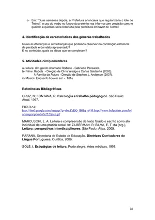 28
c- Em: “Duas semanas depois, a Prefeitura anunciava que regularizaria o lote de
Telma”, o uso do verbo no futuro do pretérito nos informa com precisão como e
quando a questão seria resolvida pela prefeitura em favor de Telma?
4. Identificação de características dos gêneros trabalhados
Quais as diferenças e semelhanças que podemos observar na construção estrutural
da parábola e do relato apresentado?
E no conteúdo, quais as idéias que se completam?
5. Atividades complementares
a- leitura: Um garoto chamado Rorbeto - Gabriel o Pensador.
b- Filme: Robots - Direção de Chris Wedge e Carlos Saldanha (2005).
A Família do Futuro - Direção de Stephen J. Anderson (2007).
c- Música: Enquanto houver sol - Titãs
Referências Bibliográficas
CRUZ, N; FONTANA, R. Psicologia e trabalho pedagógico. São Paulo:
Atual, 1997.
FIGURA1:
http://tbn0.google.com/images?q=tbn:CddQ_lBl1q_e4M:http://www.holeshirts.com/loj
a/images/pomba%2520paz.gif
MARCUSCHI, L. A. Leitura e compreensão de texto falado e escrito como ato
individual de uma prática social. In: ZILBERMAN, R; SILVA, E. T. da (org.),
Leitura: perspectivas interdisciplinares. São Paulo: Ática, 2005.
PARANÁ, Secretaria de Estado da Educação. Diretrizes Curriculares de
Língua Portuguesa, Curitiba, 2006.
SOLÉ, I. Estratégias de leitura. Porto alegre: Artes médicas, 1998.
 