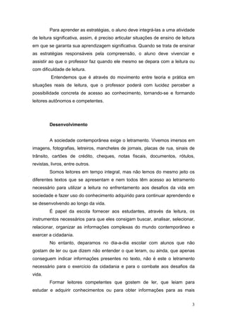 3
Para aprender as estratégias, o aluno deve integrá-las a uma atividade
de leitura significativa, assim, é preciso articular situações de ensino de leitura
em que se garanta sua aprendizagem significativa. Quando se trata de ensinar
as estratégias responsáveis pela compreensão, o aluno deve vivenciar e
assistir ao que o professor faz quando ele mesmo se depara com a leitura ou
com dificuldade de leitura.
Entendemos que é através do movimento entre teoria e prática em
situações reais de leitura, que o professor poderá com lucidez perceber a
possibilidade concreta de acesso ao conhecimento, tornando-se e formando
leitores autônomos e competentes.
Desenvolvimento
A sociedade contemporânea exige o letramento. Vivemos imersos em
imagens, fotografias, letreiros, manchetes de jornais, placas de rua, sinais de
trânsito, cartões de crédito, cheques, notas fiscais, documentos, rótulos,
revistas, livros, entre outros.
Somos leitores em tempo integral, mas não lemos do mesmo jeito os
diferentes textos que se apresentam e nem todos têm acesso ao letramento
necessário para utilizar a leitura no enfrentamento aos desafios da vida em
sociedade e fazer uso do conhecimento adquirido para continuar aprendendo e
se desenvolvendo ao longo da vida.
É papel da escola fornecer aos estudantes, através da leitura, os
instrumentos necessários para que eles consigam buscar, analisar, selecionar,
relacionar, organizar as informações complexas do mundo contemporâneo e
exercer a cidadania.
No entanto, deparamos no dia-a-dia escolar com alunos que não
gostam de ler ou que dizem não entender o que leram, ou ainda, que apenas
conseguem indicar informações presentes no texto, não é este o letramento
necessário para o exercício da cidadania e para o combate aos desafios da
vida.
Formar leitores competentes que gostem de ler, que leiam para
estudar e adquirir conhecimentos ou para obter informações para as mais
 
