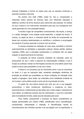 4
diversas finalidades é formar as bases para que as pessoas continuem a
aprender durante a vida toda.
De acordo com Solé (1998), poder ler, isto é, compreender e
interpretar textos escritos de diversos tipos com diferentes intenções e
objetivos contribui de forma decisiva para autonomia das pessoas, na medida
em que a leitura é um instrumento necessário para que nos manejemos com
certas garantias em uma sociedade letrada.
A escola é lugar de compartilhar conhecimentos. Na escola, a criança
e o adulto interagem numa relação social específica, a relação de ensino. A
criança, no papel de aluno, é colocada diante da tarefa de compreender as
bases dos conceitos sistematizados ou científicos; o professor é encarregado
de orientá-la. É preciso aprender e ensinar a ler na escola.
A criança necessita da mediação do outro para consolidar e dominar
autonomamente as atividades e operações culturais. Nesse sentido, destaca
Vygotsky (1984), que a educação escolarizada e o professor têm um papel
singular no desenvolvimento do indivíduo.
A proposta de leitura enquanto resultado de interação, parte do
pressuposto de que o texto é passível de interpretações múltiplas e que é
função do professor mediar as informações oriundas de uma esfera social mais
ampla do aluno para possibilitar um elo com o texto.
A leitura é um processo que se movimenta entre o que se reconhece
no texto e o que se expropria dele, revelando estratégias dinâmicas de
produção de sentido que possibilitam as várias condições de interação entre
sujeito e linguagem, deve então, ser entendida como habilidade fundante do
ser humano, como prática social e como ato de co-produção do texto.
O sujeito faz uma leitura textual com todo seu ser e sua bagagem
sociocultural, o leitor constitui-se, identifica-se e projeta-se no texto,
aproximando-se e distanciando-se das idéias que o texto sugere, mesclando às
suas idéias, as saliências textuais que lhe sobressaem, o que lhe é permitido
pela incompletude do texto, pelas lacunas deixadas pelo autor.
Para melhor compreender o processo de leitura consideremos as
etapas apresentadas por Cabral (1986), identificadas como: decodificação,
compreensão, interpretação e retenção. A decodificação resulta do
reconhecimento dos símbolos escritos e da sua ligação com os significados; a
 