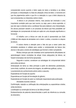 5
compreensão ocorre quando o leitor capta do texto a temática e as idéias
principais; a interpretação é a fase de utilização crítica do leitor, o momento em
que faz julgamentos sobre o que lê e a retenção é o que o leitor absorve do
que compreendeu ou interpretou sobre o texto.
A leitura é um processo interno, mas precisa ser ensinado e uma
importante condição para que isso ocorra, ou seja, para o aluno aprender, é
que ele veja e entenda como o professor faz para elaborar uma interpretação.
Os alunos precisam assistir a um processo de leitura que lhes possibilite ver
estratégias de compreensão do texto em ação em uma situação significativa e
funcional.
O trabalho com a leitura em sala de aula é apresentado por Solé
(1998) em três etapas de atividades com o texto: o antes, o durante e o depois
da leitura.
A autora chama a atenção para o fato de que a maior parte das
atividades escolares é voltada para avaliar a compreensão da leitura dos
alunos e não para o ensino de estratégias que formem o leitor competente.
Muitas crianças que são rotuladas como apresentando dificuldades de
aprendizagem teriam condições de atingir níveis adequados de leitura, se
fossem ensinadas a ler de forma apropriada.
Segundo a autora, constituem as estratégias de compreensão leitora
para antes da leitura:
Antecipação do tema ou idéia principal a partir de elementos paratextuais,
como título, subtítulo, do exame de imagens, de saliências gráficas, outros.
Levantamento do conhecimento prévio sobre o assunto;
Expectativas em função do suporte;
Expectativas em função da formatação do gênero;
Expectativas em função do autor ou instituição responsável pela publicação.
Atividades durante a leitura:
Confirmação, rejeição ou retificação das antecipações ou expectativas criadas
antes da leitura;
Localização ou construção do tema ou da idéia principal;
Esclarecimentos de palavras desconhecidas a partir da inferência ou consulta
do dicionário;
 