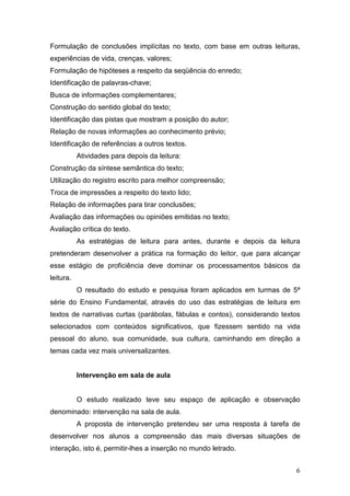 6
Formulação de conclusões implícitas no texto, com base em outras leituras,
experiências de vida, crenças, valores;
Formulação de hipóteses a respeito da seqüência do enredo;
Identificação de palavras-chave;
Busca de informações complementares;
Construção do sentido global do texto;
Identificação das pistas que mostram a posição do autor;
Relação de novas informações ao conhecimento prévio;
Identificação de referências a outros textos.
Atividades para depois da leitura:
Construção da síntese semântica do texto;
Utilização do registro escrito para melhor compreensão;
Troca de impressões a respeito do texto lido;
Relação de informações para tirar conclusões;
Avaliação das informações ou opiniões emitidas no texto;
Avaliação crítica do texto.
As estratégias de leitura para antes, durante e depois da leitura
pretenderam desenvolver a prática na formação do leitor, que para alcançar
esse estágio de proficiência deve dominar os processamentos básicos da
leitura.
O resultado do estudo e pesquisa foram aplicados em turmas de 5ª
série do Ensino Fundamental, através do uso das estratégias de leitura em
textos de narrativas curtas (parábolas, fábulas e contos), considerando textos
selecionados com conteúdos significativos, que fizessem sentido na vida
pessoal do aluno, sua comunidade, sua cultura, caminhando em direção a
temas cada vez mais universalizantes.
Intervenção em sala de aula
O estudo realizado teve seu espaço de aplicação e observação
denominado: intervenção na sala de aula.
A proposta de intervenção pretendeu ser uma resposta à tarefa de
desenvolver nos alunos a compreensão das mais diversas situações de
interação, isto é, permitir-lhes a inserção no mundo letrado.
 