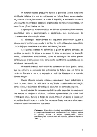 8
O material didático produzido durante a pesquisa (anexo 1) foi uma
seqüência didática em que as estratégias de leitura foram desenvolvidas,
segundo as orientações teóricas de Isabel Solé (1998). A seqüência didática é
um conjunto de atividades escolares organizadas de maneira sistemática, em
torno de um gênero textual escrito.
A aplicação do material didático em sala de aula contribuiu de maneira
significativa para a aprendizagem e apropriação dos instrumentos de
compreensão e interpretação leitora.
As estratégias desenvolvidas na seqüência pretenderam ajudar o
aluno a compreender e desvendar o sentido do texto, utilizando a capacidade
crítica de julgar o que leu e armazenar as informações lidas.
A seqüência didática foi construída a partir do gênero parábola, da
temática do ensino da leitura e do papel do leitor no processo de interação
leitora, considerando especialmente, como as estratégias de leitura podem
contribuir para a formação do leitor competente e autônomo capacitado para ler
as linhas e nas entrelinhas.
O material didático apresentado foi constituído de duas partes, sendo
que na primeira, a aplicação das estratégias de leitura está em torno da
parábola: Retratar a paz e na segunda, a parábola: Encontrando a maneira
correta de agir.
Outros gêneros textuais (música e reportagem) foram trabalhados a
partir do tema, dentro de cada parte da seqüência, considerando a motivação
para a leitura, o significado do texto para os alunos e o conteúdo proposto.
As estratégias de compreensão leitora estão expostas em cada uma
das etapas da seqüência didática, conforme apresentadas por Isabel Solé
(1998) para antes, durante e depois da leitura. Incluem um passo a passo com
sugestões de atividades e orientações para o professor que deve atuar como
mediador no encaminhamento dos textos.
Professor: O professor iniciará as atividades apresentando
e questionando oralmente os alunos sobre o título do texto e
o gênero textual a serem apresentados, outras
considerações poderão ser adicionadas. (Material Didático,
2007: 1)
 