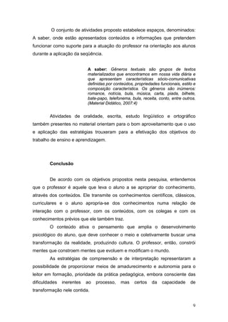 9
O conjunto de atividades proposto estabelece espaços, denominados:
A saber, onde estão apresentados conteúdos e informações que pretendem
funcionar como suporte para a atuação do professor na orientação aos alunos
durante a aplicação da seqüência.
A saber: Gêneros textuais são grupos de textos
materializados que encontramos em nossa vida diária e
que apresentam características sócio-comunicativas
definidas por conteúdos, propriedades funcionais, estilo e
composição característica. Os gêneros são inúmeros:
romance, notícia, bula, música, carta, piada, bilhete,
bate-papo, telefonema, bula, receita, conto, entre outros.
(Material Didático, 2007:4)
Atividades de oralidade, escrita, estudo lingüístico e ortográfico
também presentes no material orientam para o bom aproveitamento que o uso
e aplicação das estratégias trouxeram para a efetivação dos objetivos do
trabalho de ensino e aprendizagem.
Conclusão
De acordo com os objetivos propostos nesta pesquisa, entendemos
que o professor é aquele que leva o aluno a se apropriar do conhecimento,
através dos conteúdos. Ele transmite os conhecimentos científicos, clássicos,
curriculares e o aluno apropria-se dos conhecimentos numa relação de
interação com o professor, com os conteúdos, com os colegas e com os
conhecimentos prévios que ele também traz.
O conteúdo ativa o pensamento que amplia o desenvolvimento
psicológico do aluno, que deve conhecer o meio e coletivamente buscar uma
transformação da realidade, produzindo cultura. O professor, então, constrói
mentes que constroem mentes que evoluem e modificam o mundo.
As estratégias de compreensão e de interpretação representaram a
possibilidade de proporcionar meios de amadurecimento e autonomia para o
leitor em formação, prioridade da prática pedagógica, embora consciente das
dificuldades inerentes ao processo, mas certos da capacidade de
transformação nele contida.
 