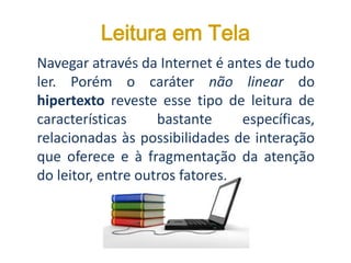 Leitura em Tela
Navegar através da Internet é antes de tudo
ler. Porém o caráter não linear do
hipertexto reveste esse tipo de leitura de
características bastante específicas,
relacionadas às possibilidades de interação
que oferece e à fragmentação da atenção
do leitor, entre outros fatores.
 