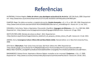 Referências
ALCÂNTARA, Cristiano Rogério. Redes de Leitura: uma abordagem sociocultural do ato de ler. USP, São Paulo, 2009. Disponível
em: <http://www.teses.usp.br/teses/disponiveis/27/27151/tde-26102010-164704/publico/5467869.pdf>.
CHARTIER, Roger. Do códice ao monitor: a trajetória do escrito. Estudos Avançados, v. 8, n. 21, p. 185–199, 1994. Disponível em:
<http://www.scielo.br/scielo.php?pid=S0103-40141994000200012&script=sci_arttext&tlng=en>. Acesso em: 11 mar. 2011.
COSCARELLI, Carla Viana. Textos e Hipertextos: Procurando o Equilíbrio. Linguagem em (Dis)curso, v. 9, n. 3, p. 549–564, 2009.
Disponível em: <http://www3.unisul.br/paginas/ensino/pos/linguagem/0903/05.htm>. Acesso em: 22 ago. 2010.
INSTITUTO PRÓ-LIVRO. Retratos da Leitura no Brasil . 2012. Disponível em:
<http://prolivro.org.br/home/images/relatorios_boletins/3_ed_pesquisa_retratos_leitura_IPL.pdf>. Acesso em: 15 abr. 2015.
JENKINS, Henry. Convergence Culture: Where Old and New Media Collide. Revised edition. [s.l.]: New York University Press,
2008.
LÉVY, Pierre. Cibercultura. Trad. Carlos Irineu da Costa. São Paulo: Editora 34, 1999. Disponível em:
<http://books.google.com.br/books?id=7L29Np0d2YcC&printsec=frontcover&dq=Pierre+Levy+Cibercultura&hl=pt-
BR&sa=X&ei=hpYQT4C_AaLy0gHRr5y1Aw&ved=0CDUQ6AEwAA#v=onepage&q=Pierre%20Levy%20Cibercultura&f=false>.
MAGNABOSCO, Gislaine Gracia. Hipertexto e Gêneros Digitais: mutações no ler e escrever? Conjectura, v. 14, n. 2, 2009.
Disponível em: <http://www.ucs.br/etc/revistas/index.php/conjectura/article/viewFile/14/13>. Acesso em: 20 dez. 2011.
 