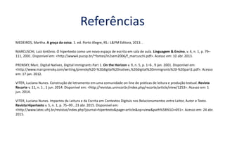 Referências
MEDEIROS, Martha. A graça da coisa. 1. ed. Porto Alegre, RS.: L&PM Editora, 2013. .
MARCUSCHI, Luiz Antônio. O hipertexto como um novo espaço de escrita em sala de aula. Linguagem & Ensino, v. 4, n. 1, p. 79–
111, 2001. Disponível em: <http://www4.pucsp.br/~fontes/ln2sem2006/f_marcuschi.pdf>. Acesso em: 10 abr. 2013.
PRENSKY, Marc. Digital Natives, Digital Immigrants Part 1. On the Horizon v. 9, n. 5, p. 1–6 , 9 jan. 2001. Disponível em:
<http://www.marcprensky.com/writing/prensky%20-%20digital%20natives,%20digital%20immigrants%20-%20part1.pdf>. Acesso
em: 17 jan. 2012.
VITER, Luciana Nunes. Construção de letramento em uma comunidade on-line de práticas de leitura e produção textual. Revista
Recorte v. 11, n. 1 , 1 jun. 2014. Disponível em: <http://revistas.unincor.br/index.php/recorte/article/view/1253>. Acesso em: 1
jun. 2014.
VITER, Luciana Nunes. Impactos da Leitura e da Escrita em Contextos Digitais nos Relacionamentos entre Leitor, Autor e Texto.
Revista Hipertexto v. 5, n. 1, p. 75–99 , 23 abr. 2015. Disponível em:
<http://www.latec.ufrj.br/revistas/index.php?journal=hipertexto&page=article&op=view&path%5B%5D=691>. Acesso em: 24 abr.
2015.
 