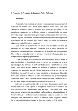 A Formação do Professor de Educação Física Reflexivo


   1. Introdução


      A escola tem se mostrado carente em vários aspectos no que se refere à
qualidade de ensino. Não temos como objetivo iniciar uma caça aos
causadores deste fato, como por exemplo, a má formação dos professores, os
paradigmas resistentes no ambiente escolar, a desvalorização de todos
envolvidos no processo de ensino aprendizagem, entre outros. Nem queremos,
de forma alguma, reduzir este fenômeno a um mero descompasso das práticas
educativas e as leis vigentes, nem mesmo sugerir um maior empenho dos
educadores e administradores escolares.
      Este estudo se compromete em iniciar uma discussão em torno da
formação do “Educador Reflexivo”. Sabemos que a escola necessita de
educadores com esse perfil em todas as áreas de atuação, pois o que mais se
fala, dentro da escola, é promover a formação integral do indivíduo e, para isso,
é imprescindível a participação de todos.
      O que nos move a aprofundarmos neste tema tão polêmico, devido a
sua complexidade e importância para a melhora do processo de ensino
aprendizagem, é a formação do professor de Educação Física Reflexivo. Neste
ponto, João Paulo Subirá Medina, ao escrever o prefácio da importante
produção do português Manoel Sérgio “Educação Física ou Ciência da
Motricidade Humana” diz que “a nossa combalida e desajeitada Educação
Física, está carente de reflexão”. O autor comenta ainda que quase sempre os
professores de Educação Física se dividem em garantir altas performances ou
em promover aulas que não passam de momentos recreativos.
     Muito vem se questionando sobre a formação do professor, sendo que
muitas vezes isso se dá a partir da atuação do profissional no processo de
ensino/aprendizagem     apresentada    nas   escolas.   Entende-se    que   para
alcançarmos uma melhoria da qualidade na formação na educação básica, é
fundamental que os profissionais envolvidos neste processo passem por uma
formação com características critica e reflexiva, como sugerem Phillipe
Perrenoud, Antonio Nóvoa, Kenneth M. Zeichner, pois para LEITE (2003):
 